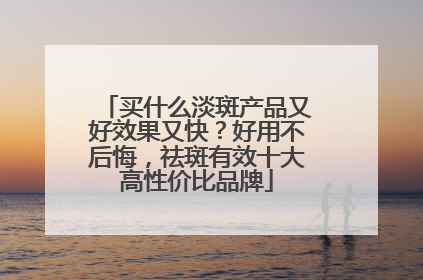 买什么淡斑产品又好效果又快？好用不后悔，祛斑有效十大高性价比品牌