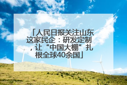 人民日报关注山东这家民企：研发定制，让“中国大棚”扎根全球40余国