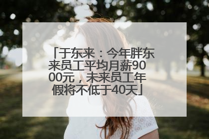 于东来：今年胖东来员工平均月薪9000元，未来员工年假将不低于40天