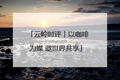 云岭时评丨以咖啡为媒 邀世界共享