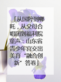 从国粹到哪吒，从父母合唱团到福利院童声：山东省青少年宫交出美育“融合创新”答卷