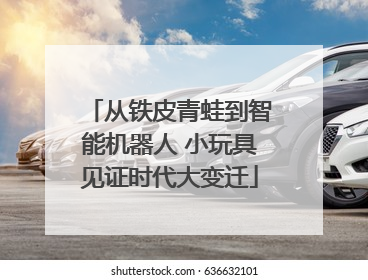 从铁皮青蛙到智能机器人 小玩具见证时代大变迁