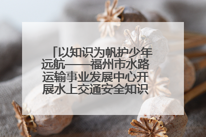 以知识为帆护少年远航——福州市水路运输事业发展中心开展水上交通安全知识进校园活动