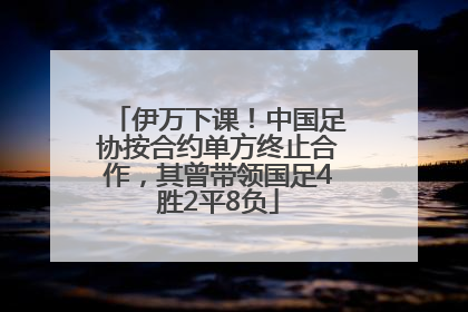 伊万下课！中国足协按合约单方终止合作，其曾带领国足4胜2平8负
