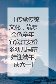 传承传统文化，筑梦金色童年 宜宾江安橙乡幼儿园萌娃迎端午、庆六一