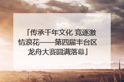 传承千年文化 竞逐激情浪花——第四届丰台区龙舟大赛圆满落幕