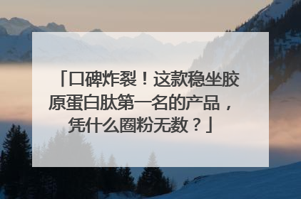口碑炸裂！这款稳坐胶原蛋白肽第一名的产品，凭什么圈粉无数？