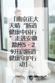 南京正大天晴“肠道健康中国行”走进安徽滁州5・29开启肠道健康守护行动