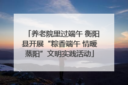 养老院里过端午 衡阳县开展“粽香端午 情暖蒸阳”文明实践活动