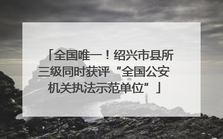 全国唯一！绍兴市县所三级同时获评“全国公安机关执法示范单位”