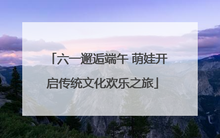 六一邂逅端午 萌娃开启传统文化欢乐之旅