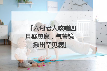 六旬老人咳喘四月疑患癌，气管镜揪出罕见病