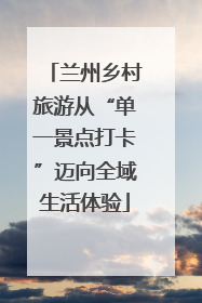 兰州乡村旅游从“单一景点打卡”迈向全域生活体验