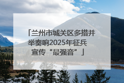 兰州市城关区多措并举奏响2025年征兵宣传“最强音”