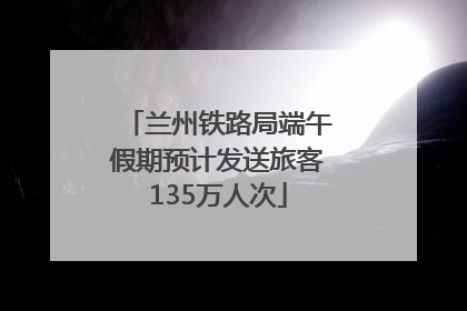 兰州铁路局端午假期预计发送旅客135万人次