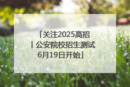 关注2025高招丨公安院校招生测试6月19日开始