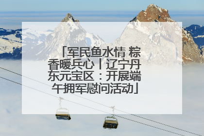 军民鱼水情 粽香暖兵心丨辽宁丹东元宝区：开展端午拥军慰问活动