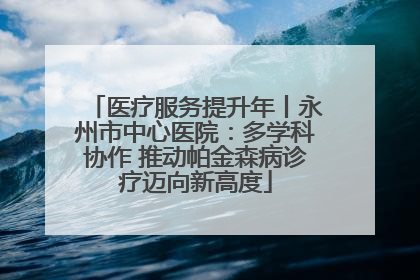 医疗服务提升年丨永州市中心医院：多学科协作 推动帕金森病诊疗迈向新高度