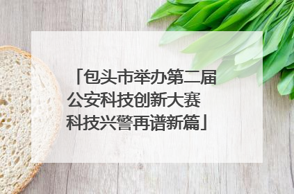 包头市举办第二届公安科技创新大赛 科技兴警再谱新篇