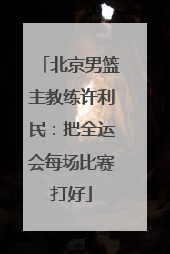 北京男篮主教练许利民：把全运会每场比赛打好