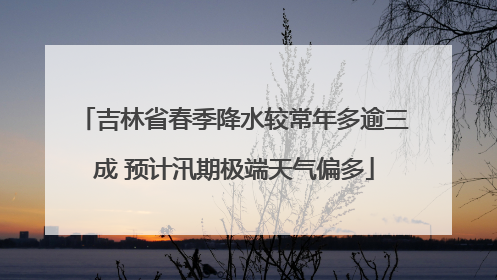 吉林省春季降水较常年多逾三成 预计汛期极端天气偏多