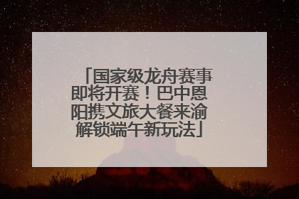 国家级龙舟赛事即将开赛！巴中恩阳携文旅大餐来渝解锁端午新玩法