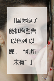 国际原子能机构警告以色列 以媒：“前所未有”