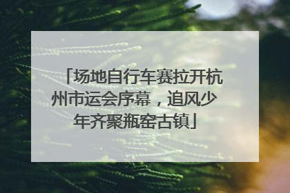 场地自行车赛拉开杭州市运会序幕，追风少年齐聚瓶窑古镇