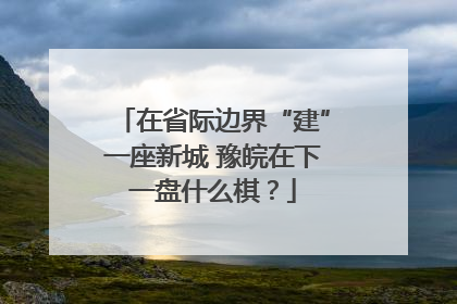 在省际边界“建”一座新城 豫皖在下一盘什么棋？