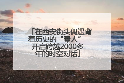 在西安街头偶遇背着历史的“秦人” 开启跨越2000多年的时空对话