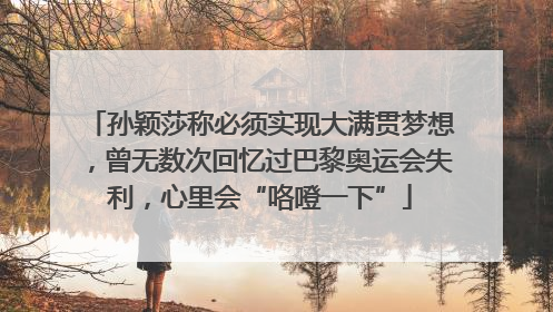 孙颖莎称必须实现大满贯梦想，曾无数次回忆过巴黎奥运会失利，心里会“咯噔一下”