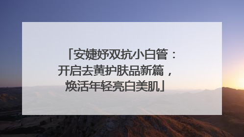 安婕妤双抗小白管：开启去黄护肤品新篇，焕活年轻亮白美肌