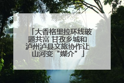 大香格里拉环线破题共富 甘孜乡城和泸州泸县文旅协作让山河变“媒介”