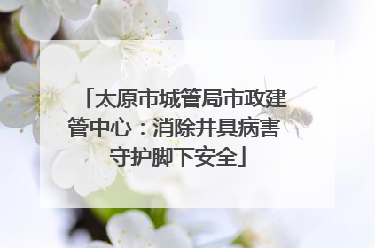 太原市城管局市政建管中心：消除井具病害 守护脚下安全