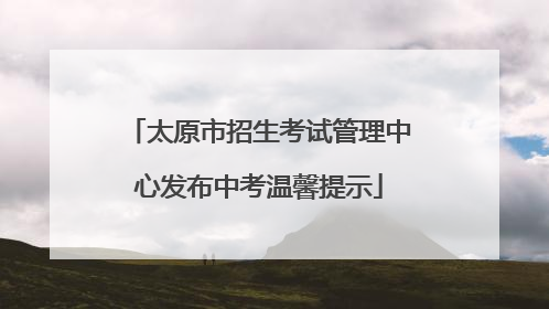 太原市招生考试管理中心发布中考温馨提示