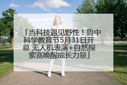 当科技遇见野性！鲁中科学教育节5月31日开幕 无人机表演+自然探索赛唤醒成长力量