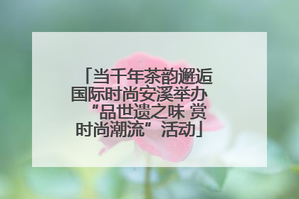 当千年茶韵邂逅国际时尚安溪举办“品世遗之味 赏时尚潮流”活动