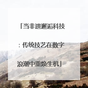 当非遗邂逅科技：传统技艺在数字浪潮中重焕生机