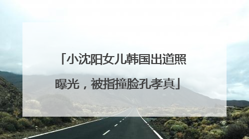小沈阳女儿韩国出道照曝光，被指撞脸孔孝真