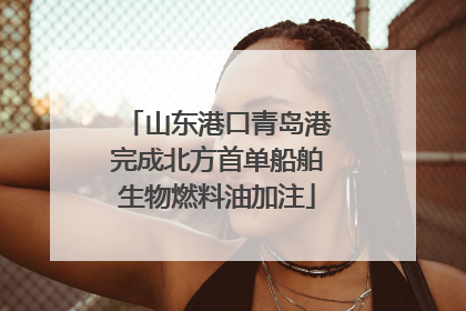 山东港口青岛港完成北方首单船舶生物燃料油加注