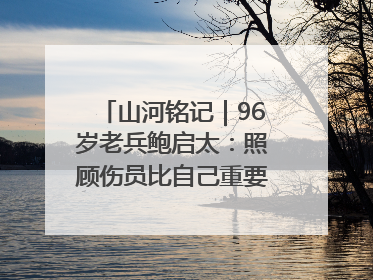 山河铭记｜96岁老兵鲍启太：照顾伤员比自己重要，炮弹来了要趴在他们身上