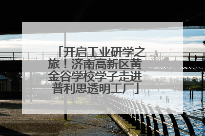 开启工业研学之旅！济南高新区黄金谷学校学子走进普利思透明工厂
