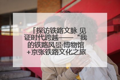 探访铁路文脉 见证时代跨越——“我的铁路风景·博物馆+京张铁路文化之旅”活动在京启动