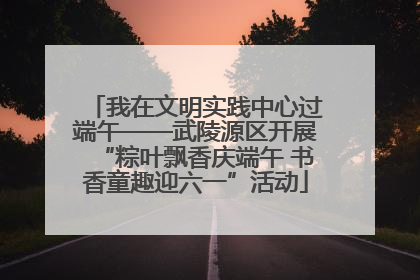 我在文明实践中心过端午——武陵源区开展“粽叶飘香庆端午 书香童趣迎六一”活动