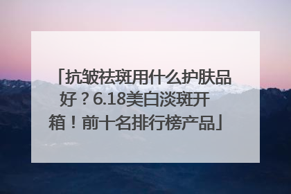 抗皱祛斑用什么护肤品好？6.18美白淡斑开箱！前十名排行榜产品