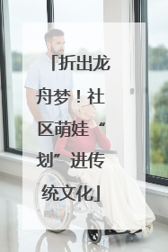 折出龙舟梦！社区萌娃“划”进传统文化