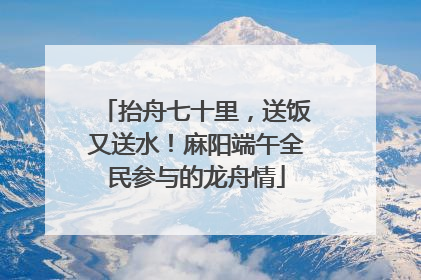 抬舟七十里，送饭又送水！麻阳端午全民参与的龙舟情