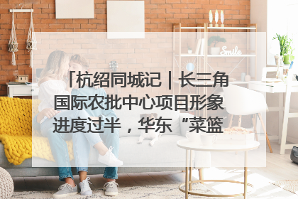 杭绍同城记｜长三角国际农批中心项目形象进度过半，华东“菜篮子”建设加码提速！