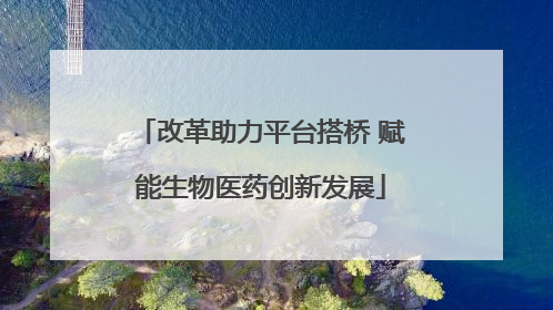 改革助力平台搭桥 赋能生物医药创新发展