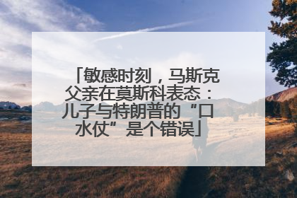 敏感时刻，马斯克父亲在莫斯科表态：儿子与特朗普的“口水仗”是个错误